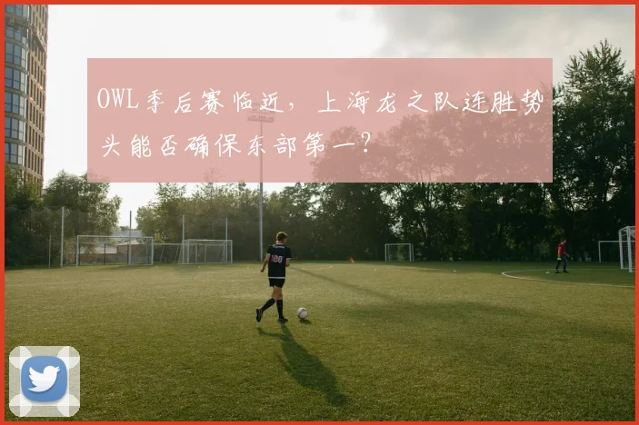 OWL季后赛临近，上海龙之队连胜势头能否确保东部第一？