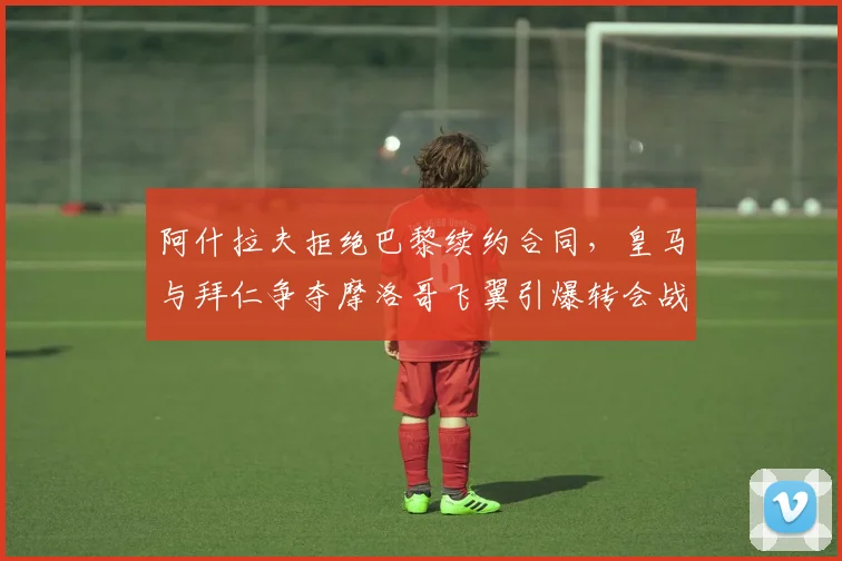 阿什拉夫拒绝巴黎续约合同，皇马与拜仁争夺摩洛哥飞翼引爆转会战