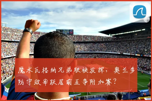 魔术瓦格纳兄弟联袂发挥，奥兰多防守效率跃居前五争附加赛？