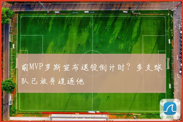 前MVP罗斯宣布退役倒计时？多支球队已放弃追逐他